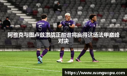 阿雅克与图卢兹激战正酣谁将赢得这场法甲巅峰对决